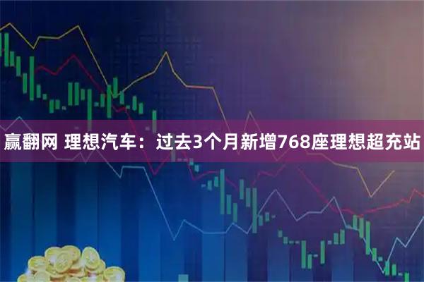 赢翻网 理想汽车：过去3个月新增768座理想超充站