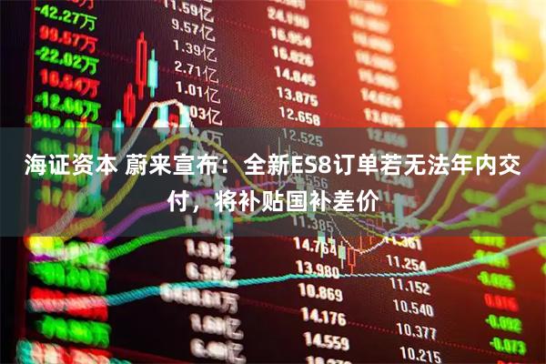 海证资本 蔚来宣布：全新ES8订单若无法年内交付，将补贴国补差价