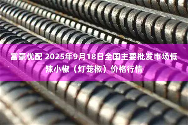 富豪优配 2025年9月18日全国主要批发市场低辣小椒（灯笼椒）价格行情