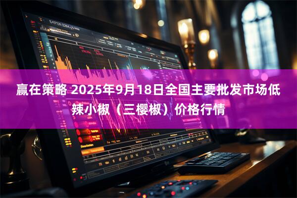 赢在策略 2025年9月18日全国主要批发市场低辣小椒（三樱椒）价格行情