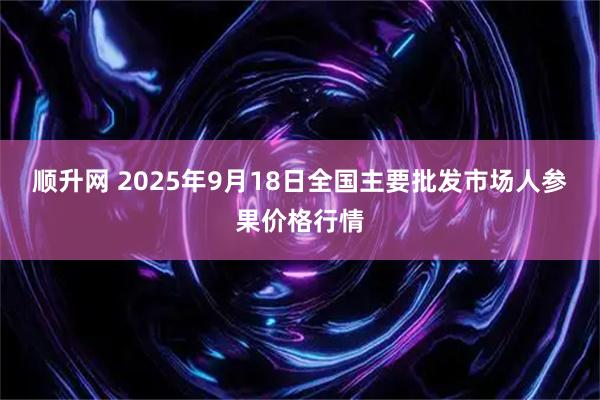 顺升网 2025年9月18日全国主要批发市场人参果价格行情