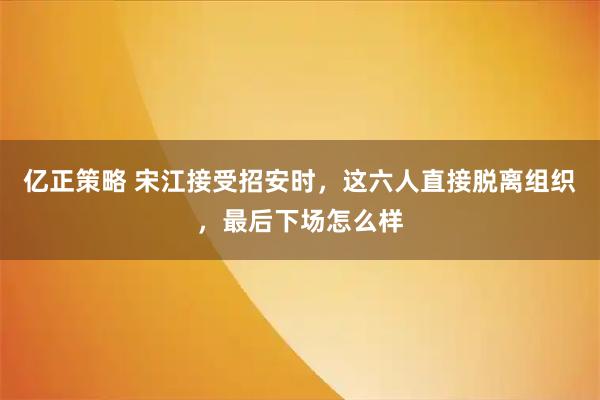 亿正策略 宋江接受招安时，这六人直接脱离组织，最后下场怎么样