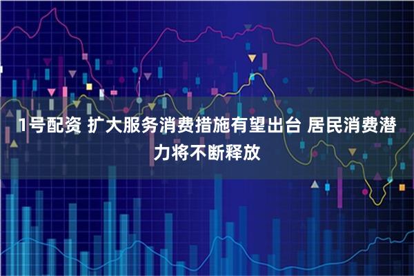 1号配资 扩大服务消费措施有望出台 居民消费潜力将不断释放