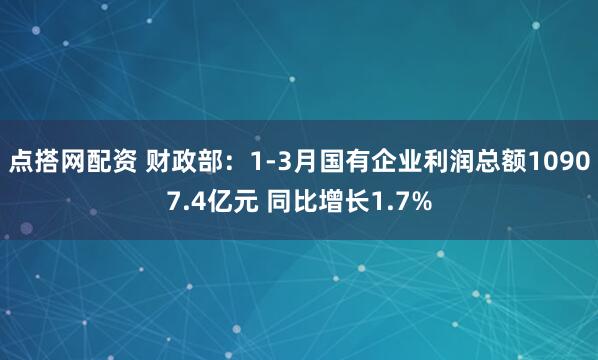 点搭网配资 财政部：1-3月国有企业利润总额10907.4亿元 同比增长1.7%