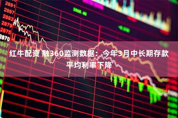 红牛配资 融360监测数据：今年3月中长期存款平均利率下降