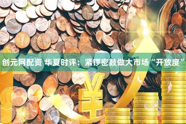 创元网配资 华夏时评：紧锣密鼓做大市场“开放度”