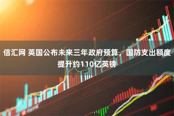 信汇网 英国公布未来三年政府预算，国防支出额度提升约110亿英镑