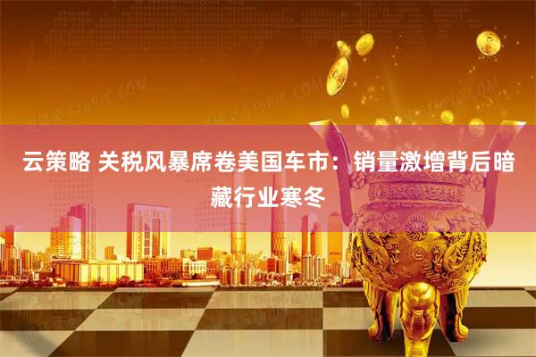 云策略 关税风暴席卷美国车市：销量激增背后暗藏行业寒冬