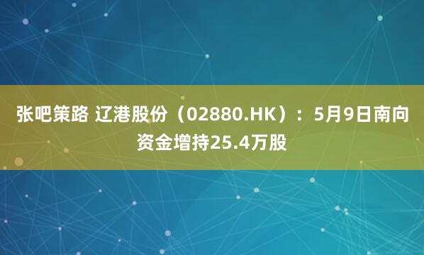 张吧策路 辽港股份（02880.HK）：5月9日南向资金增持25.4万股