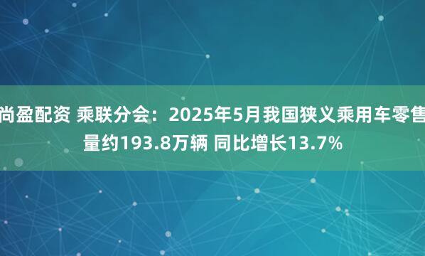 尚盈配资 乘联分会：2025年5月我国狭义乘用车零售量约193.8万辆 同比增长13.7%