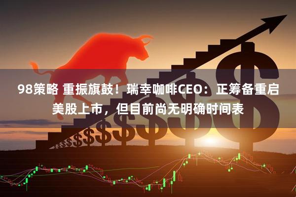 98策略 重振旗鼓!瑞幸咖啡CEO:正筹备重启美股上市,但目前尚无明确时间表