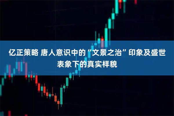 亿正策略 唐人意识中的“文景之治”印象及盛世表象下的真实样貌