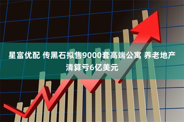 星富优配 传黑石拟售9000套高端公寓 养老地产清算亏6亿美元