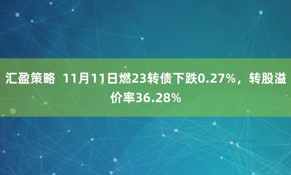 汇盈策略 11月11日燃23转债下跌0.27%,转股溢价率36.28%