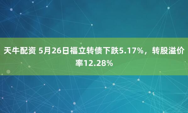 天牛配资 5月26日福立转债下跌5.17%,转股溢价率12.28%