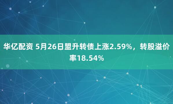 华亿配资 5月26日盟升转债上涨2.59%，转股溢价率18.54%