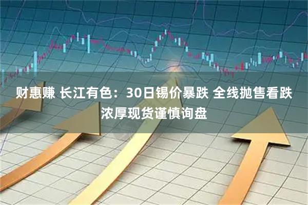 财惠赚 长江有色:30日锡价暴跌 全线抛售看跌浓厚现货谨慎询盘