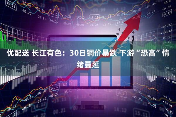优配送 长江有色：30日铜价暴跌 下游“恐高”情绪蔓延