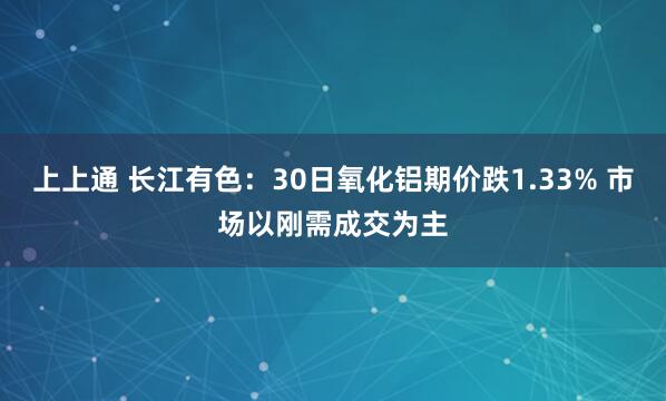 上上通 长江有色：30日氧化铝期价跌1.33% 市场以刚需成交为主