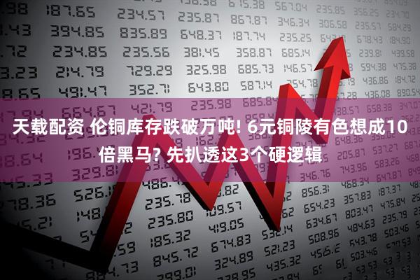 天载配资 伦铜库存跌破万吨! 6元铜陵有色想成10倍黑马? 先扒透这3个硬逻辑