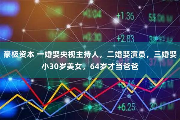 豪极资本 一婚娶央视主持人，二婚娶演员，三婚娶小30岁美女，64岁才当爸爸