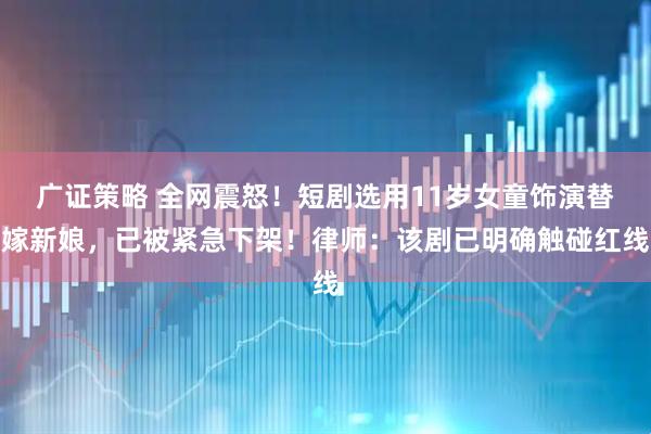 广证策略 全网震怒！短剧选用11岁女童饰演替嫁新娘，已被紧急下架！律师：该剧已明确触碰红线