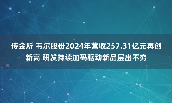 传金所 韦尔股份2024年营收257.31亿元再创新高 研发持续加码驱动新品层出不穷