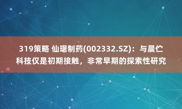 319策略 仙琚制药(002332.SZ)：与晨伫科技仅是初期接触，非常早期的探索性研究