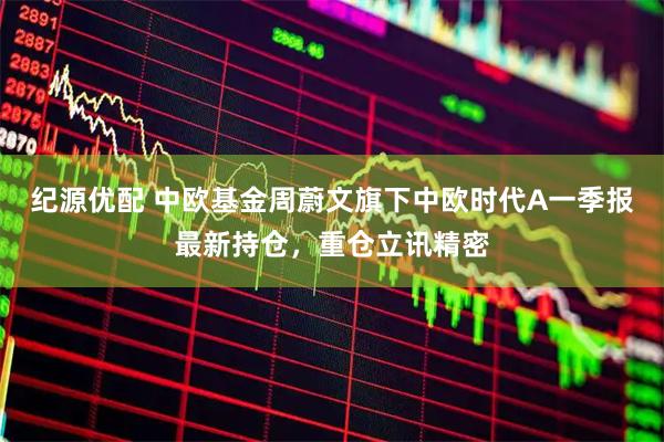 纪源优配 中欧基金周蔚文旗下中欧时代A一季报最新持仓，重仓立讯精密