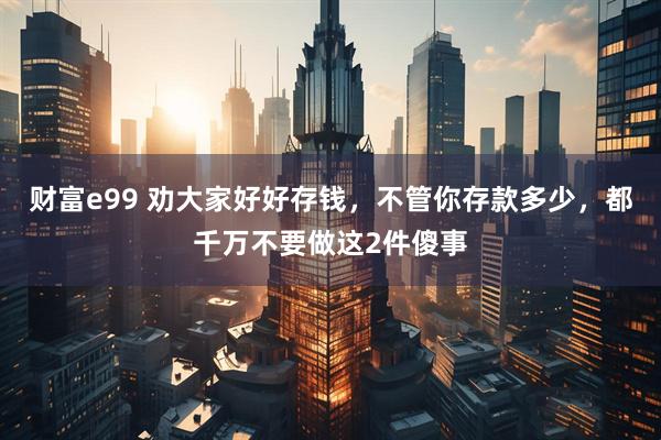 财富e99 劝大家好好存钱，不管你存款多少，都千万不要做这2件傻事