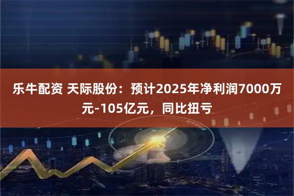 乐牛配资 天际股份：预计2025年净利润7000万元-105亿元，同比扭亏