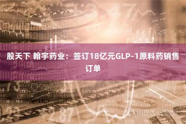 股天下 翰宇药业：签订18亿元GLP-1原料药销售订单