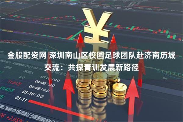金股配资网 深圳南山区校园足球团队赴济南历城交流:共探青训发展新路径