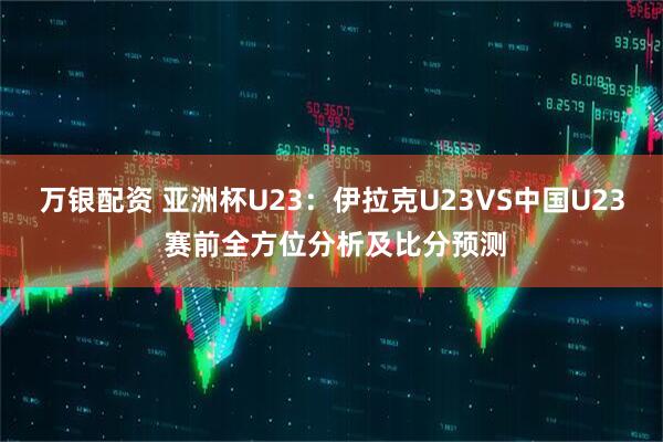 万银配资 亚洲杯U23：伊拉克U23VS中国U23 赛前全方位分析及比分预测