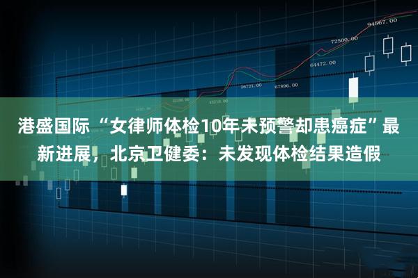 港盛国际 “女律师体检10年未预警却患癌症”最新进展，北京卫健委：未发现体检结果造假
