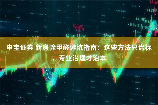 申宝证券 新房除甲醛避坑指南：这些方法只治标，专业治理才治本
