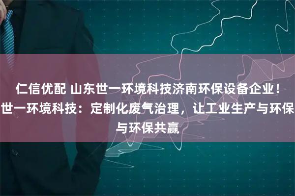 仁信优配 山东世一环境科技济南环保设备企业!山东世一环境科技:定制化废气治理,让工业生产与环保共赢