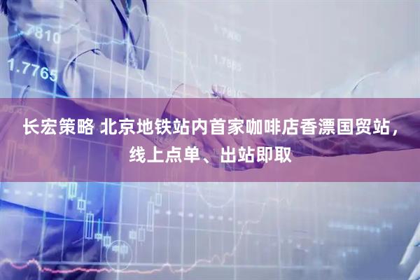 长宏策略 北京地铁站内首家咖啡店香漂国贸站,线上点单、出站即取