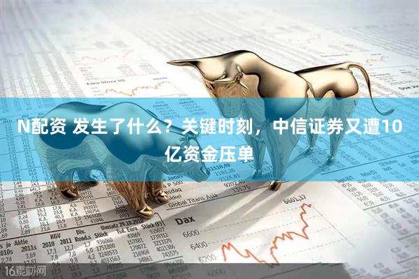 N配资 发生了什么？关键时刻，中信证券又遭10亿资金压单
