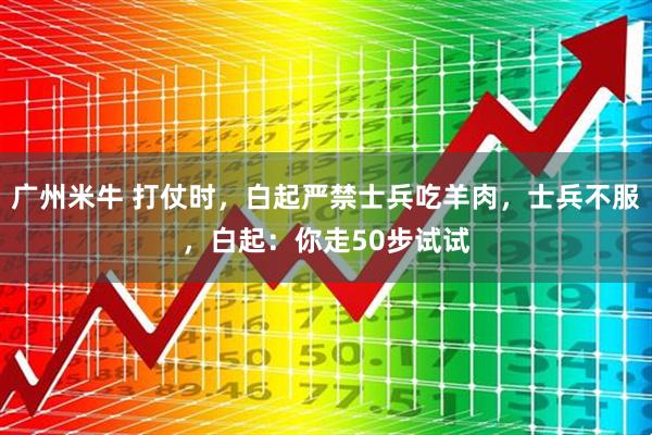 广州米牛 打仗时,白起严禁士兵吃羊肉,士兵不服,白起:你走50步试试
