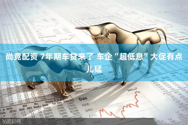 尚竞配资 7年期车贷来了 车企“超低息”大促有点儿猛