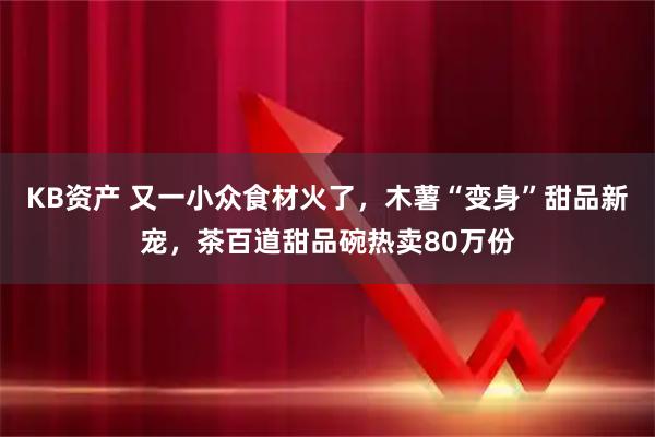 KB资产 又一小众食材火了，木薯“变身”甜品新宠，茶百道甜品碗热卖80万份